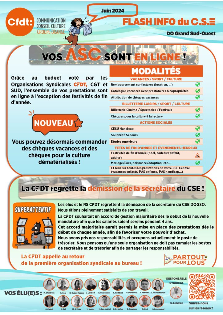 FLASH INFO DU CSE  2 
VOS ASC SONT EN LIGNE !
Grâce au budget voté par les Organisations Syndicales CFDT, CGT et SUD, l’ensemble de vos prestations sont en ligne à l’exception des festivités de fin d’année.
nouveau : 
Vous pouvez désormais commander des chèques vacances et des chèques pour la culture dématérialisés !
MODALITÉS
VACANCES / SPORT / CULTURE
Remboursement sur factures (location, ...) Catalogue vacances avec prestataires & copropriétés Attribution de chèques vacances BILLETTERIE LOISIRS / SPORT / CULTURE Billetterie Cinéma / Spectacles / Festivals Chèques pour la culture & la lecture ACTIONS SOCIALES CESU Handicap Solidarité Secours Études supérieurs FETES DE FIN D’ANNEE ET EVENEMENTS HEUREUX Festivités de fin d’année (noël, cadeaux enfant, adulte) Mariage/Pacs, naissance/adoption, etc… Et bien sûr toutes les prestations de votre CSE Central (vacances enfants, PAS enfance, PAS handicap…)
La CFDT regrette la démission de la secrétaire du CSE ! Les élus et le RS CFDT regrettent la démission de la secrétaire du CSE DOGSO. 
Nous étions pleinement satisfaits de son travail.
La CFDT souhaitait un accord de gestion majoritaire dès le début de la nouvelle mandature afin que les salariés soient sereins pendant 4 ans. 
Cet accord majoritaire aurait permis la mise en place des prestations dès le début de chaque année, afin de favoriser votre pouvoir d’achat.
Nous avons pris nos responsabilités et occupons actuellement le poste de trésorier. Nous pensons qu'une seule organisation ne doit pas cumuler les postes de secrétaire et de trésorier afin de partager les responsabilités. La CFDT appelle au retour 
de la première organisation syndicale au bureau !
PARTOUT POUR TOUS

