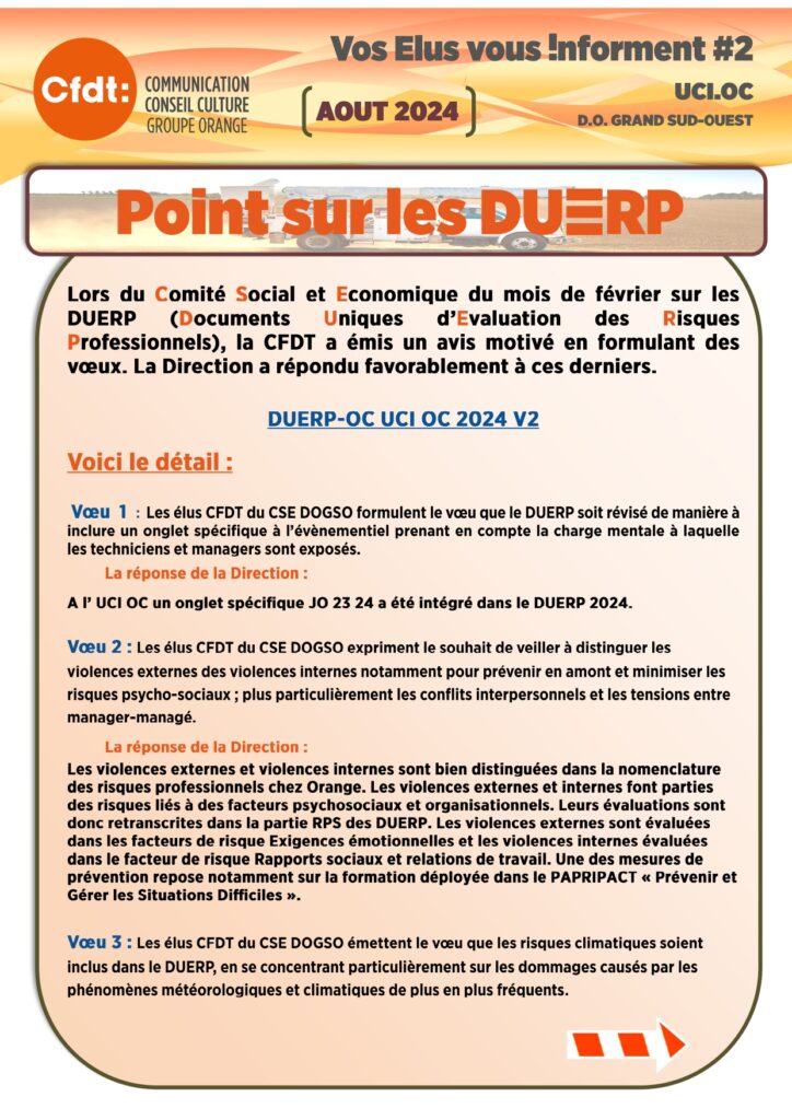 Vos élus vous informent 2 UCIOC 
Point sur les DUERP
Lors du Comité Social et Economique du mois de février sur les DUERP (Documents Uniques d’Evaluation des Risques Professionnels), la CFDT a émis un avis motivé en formulant des vœux. La Direction a répondu favorablement à ces derniers.

DUERP-OC UCI OC 2024 V2
Voici le détail :

 Vœu 1 :  Les élus CFDT du CSE DOGSO formulent le vœu que le DUERP soit révisé de manière à inclure un onglet spécifique à l’évènementiel prenant en compte la charge mentale à laquelle les techniciens et managers sont exposés. 
	La réponse de la Direction : 
A l’ UCI OC un onglet spécifique JO 23 24 a été intégré dans le DUERP 2024.

Vœu 2 : Les élus CFDT du CSE DOGSO expriment le souhait de veiller à distinguer les violences externes des violences internes notamment pour prévenir en amont et minimiser les risques psycho-sociaux ; plus particulièrement les conflits interpersonnels et les tensions entre manager-managé.
	La réponse de la Direction : 
Les violences externes et violences internes sont bien distinguées dans la nomenclature des risques professionnels chez Orange. Les violences externes et internes font parties des risques liés à des facteurs psychosociaux et organisationnels. Leurs évaluations sont donc retranscrites dans la partie RPS des DUERP. Les violences externes sont évaluées dans les facteurs de risque Exigences émotionnelles et les violences internes évaluées dans le facteur de risque Rapports sociaux et relations de travail. Une des mesures de prévention repose notamment sur la formation déployée dans le PAPRIPACT « Prévenir et Gérer les Situations Difficiles ». 

Vœu 3 : Les élus CFDT du CSE DOGSO émettent le vœu que les risques climatiques soient inclus dans le DUERP, en se concentrant particulièrement sur les dommages causés par les phénomènes météorologiques et climatiques de plus en plus fréquents.
