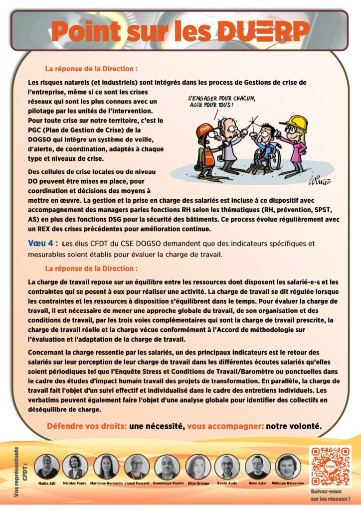 La réponse de la Direction : 
Les risques naturels (et industriels) sont intégrés dans les process de Gestions de crise de l’entreprise, même si ce sont les crises réseaux qui sont les plus connues avec un pilotage par les unités de l’intervention. Pour toute crise sur notre territoire, c’est le PGC (Plan de Gestion de Crise) de la DOGSO qui intègre un système de veille, d’alerte, de coordination, adaptés à chaque type et niveaux de crise. 
Des cellules de crise locales ou de niveau DO peuvent être mises en place, pour coordination et décisions des moyens à mettre en œuvre. La gestion et la prise en charge des salariés est incluse à ce dispositif avec accompagnement des managers parles fonctions RH selon les thématiques (RH, prévention, SPST, AS) en plus des fonctions DSG pour la sécurité des bâtiments. Ce process évolue régulièrement avec un REX des crises précédentes pour amélioration continue. 
Vœu 4 :  Les élus CFDT du CSE DOGSO demandent que des indicateurs spécifiques et mesurables soient établis pour évaluer la charge de travail.
	La réponse de la Direction : 
La charge de travail repose sur un équilibre entre les ressources dont disposent les salarié-e-s et les contraintes qui se posent à eux pour réaliser une activité. La charge de travail se dit régulée lorsque les contraintes et les ressources à disposition s’équilibrent dans le temps. Pour évaluer la charge de travail, il est nécessaire de mener une approche globale du travail, de son organisation et des conditions de travail, par les trois voies complémentaires qui sont la charge de travail prescrite, la charge de travail réelle et la charge vécue conformément à l’Accord de méthodologie sur l’évaluation et l’adaptation de la charge de travail. 
Concernant la charge ressentie par les salariés, un des principaux indicateurs est le retour des salariés sur leur perception de leur charge de travail dans les différentes écoutes salariés qu’elles soient périodiques tel que l’Enquête Stress et Conditions de Travail/Baromètre ou ponctuelles dans le cadre des études d’impact humain travail des projets de transformation. En parallèle, la charge de travail fait l’objet d’un suivi effectif et individualisé dans le cadre des entretiens individuels. Les verbatims peuvent également faire l’objet d’une analyse globale pour identifier des collectifs en déséquilibre de charge.