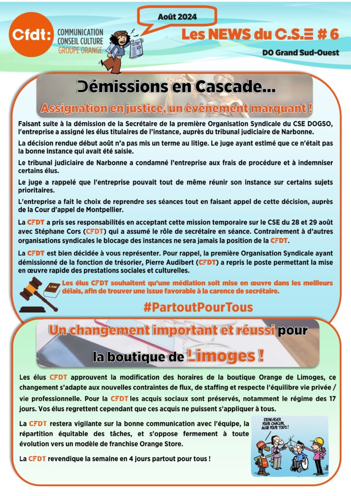 Les news du CSE #6 
Démissions en Cascade… Assignation en justice, un événement marquant !

Faisant suite à la démission de la Secrétaire de la première Organisation Syndicale du CSE DOGSO, l'entreprise a assigné les élus titulaires de l’instance, auprès du tribunal judiciaire de Narbonne.

La décision rendue début août n’a pas mis un terme au litige. Le juge ayant estimé que ce n'était pas la bonne instance qui avait été saisie.

Le tribunal judiciaire de Narbonne a condamné l’entreprise aux frais de procédure et à indemniser certains élus.

Le juge a rappelé que l'entreprise pouvait tout de même réunir son instance sur certains sujets prioritaires.

L'entreprise a fait le choix de reprendre ses séances tout en faisant appel de cette décision, auprès de la Cour d'appel de Montpellier.

La CFDT a pris ses responsabilités en acceptant cette mission temporaire sur le CSE du 28 et 29 août avec Stéphane Cors (CFDT) qui a assumé le rôle de secrétaire en séance. Contrairement à d’autres organisations syndicales le blocage des instances ne sera jamais la position de la CFDT.

La CFDT est bien décidée à vous représenter. Pour rappel, la première Organisation Syndicale ayant démissionné de la fonction de trésorier, Pierre Audibert (CFDT) a repris le poste permettant la mise en œuvre rapide des prestations sociales et culturelles.

Les élus CFDT souhaitent qu’une médiation soit mise en œuvre dans les meilleurs délais, afin de trouver une issue favorable à la carence de secrétaire.

#PartoutPourTous.

Un changement important et réussi pour la boutique de Limoges ! 

Les élus CFDT approuvent la modification des horaires de la boutique Orange de Limoges, ce changement s’adapte aux nouvelles contraintes de flux, de staffing et respecte l’équilibre vie privée / vie professionnelle. Pour la CFDT les acquis sociaux sont préservés, notamment le régime des 17 jours. Vos élus regrettent cependant que ces acquis ne puissent s’appliquer à tous.

La CFDT restera vigilante sur la bonne communication avec l'équipe, la répartition équitable des tâches, et s'oppose fermement à toute évolution vers un modèle de franchise Orange Store.

La CFDT revendique la semaine en 4 jours partout pour tous !