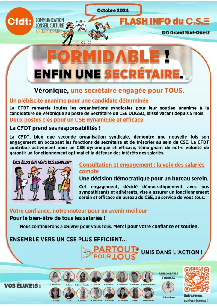 FLASH INFO DU CSE 3
Formidable enfin une secrétaire.
Véronique une secrétaire engagée pour tous
Un plébiscite unanime pour une candidate déterminée
La CFDT remercie toutes les organisations syndicales pour leur soutien unanime à la candidature de Véronique au poste de Secrétaire du CSE DOGSO, laissé vacant depuis 5 mois.
Deux postes clés pour un CSE dynamique et efficace
La CFDT prend ses responsabilités ! 
La CFDT, bien que seconde organisation syndicale, démontre une nouvelle fois son engagement en occupant les fonctions de secrétaire et de trésorier au sein du CSE. La CFDT contribue activement pour un CSE dynamique et efficace, témoignant de notre volonté de garantir un fonctionnement optimal et la défense des intérêts des salariés.
Consultation et engagement : la voix des salariés compte
Une décision démocratique pour un bureau serein. 
Cet engagement, décidé démocratiquement avec nos sympathisants et adhérents, vise à assurer un fonctionnement serein et efficace du bureau du CSE, au service de vous tous.

Votre confiance, notre moteur pour un avenir meilleur
Pour le bien-être de tous les salariés ! 
	Nous continuerons à œuvrer pour vous tous. Merci pour votre confiance et soutien.
