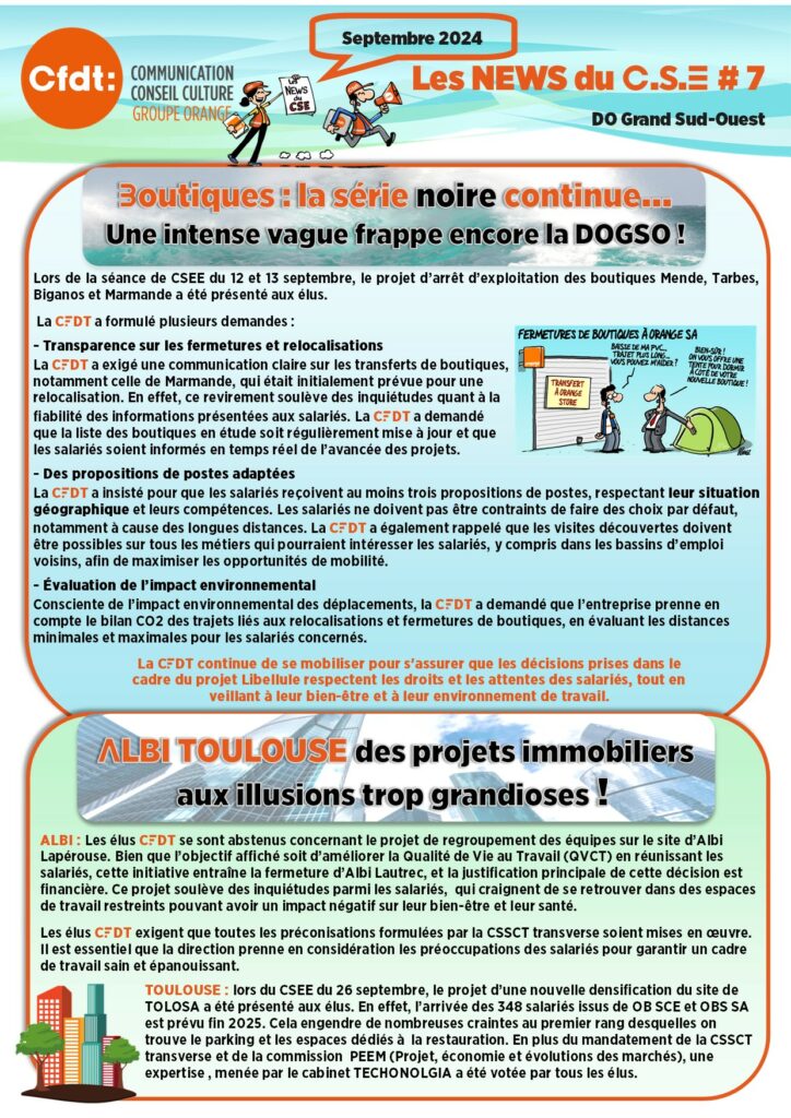 LES NEWS DU CSE 7
Boutiques : la série noire continue…
Une intense vague frappe encore la DOGSO !
Lors de la séance de CSEE du 12 et 13 septembre, le projet d’arrêt d’exploitation des boutiques Mende, Tarbes, Biganos et Marmande a été présenté aux élus. 
 La CFDT a formulé plusieurs demandes :
- Transparence sur les fermetures et relocalisations
La CFDT a exigé une communication claire sur les transferts de boutiques, notamment celle de Marmande, qui était initialement prévue pour une relocalisation. En effet, ce revirement soulève des inquiétudes quant à la fiabilité des informations présentées aux salariés. La CFDT a demandé que la liste des boutiques en étude soit régulièrement mise à jour et que les salariés soient informés en temps réel de l’avancée des projets.
- Des propositions de postes adaptées
La CFDT a insisté pour que les salariés reçoivent au moins trois propositions de postes, respectant leur situation géographique et leurs compétences. Les salariés ne doivent pas être contraints de faire des choix par défaut, notamment à cause des longues distances. La CFDT a également rappelé que les visites découvertes doivent être possibles sur tous les métiers qui pourraient intéresser les salariés, y compris dans les bassins d’emploi voisins, afin de maximiser les opportunités de mobilité.
- Évaluation de l’impact environnemental 
Consciente de l’impact environnemental des déplacements, la CFDT a demandé que l’entreprise prenne en compte le bilan CO2 des trajets liés aux relocalisations et fermetures de boutiques, en évaluant les distances minimales et maximales pour les salariés concernés. 
La CFDT continue de se mobiliser pour s'assurer que les décisions prises dans le cadre du projet Libellule respectent les droits et les attentes des salariés, tout en veillant à leur bien-être et à leur environnement de travail.
ALBI TOULOUSE des projets immobiliers aux illusions trop grandioses !
ALBI : Les élus CFDT se sont abstenus concernant le projet de regroupement des équipes sur le site d’Albi Lapérouse. Bien que l’objectif affiché soit d’améliorer la Qualité de Vie au Travail (QVCT) en réunissant les salariés, cette initiative entraîne la fermeture d’Albi Lautrec, et la justification principale de cette décision est financière. Ce projet soulève des inquiétudes parmi les salariés,  qui craignent de se retrouver dans des espaces de travail restreints pouvant avoir un impact négatif sur leur bien-être et leur santé.
Les élus CFDT exigent que toutes les préconisations formulées par la CSSCT transverse soient mises en œuvre. Il est essentiel que la direction prenne en considération les préoccupations des salariés pour garantir un cadre de travail sain et épanouissant.
TOULOUSE : lors du CSEE du 26 septembre, le projet d’une nouvelle densification du site de TOLOSA a été présenté aux élus. En effet, l’arrivée des 348 salariés issus de OB SCE et OBS SA est prévu fin 2025. Cela engendre de nombreuses craintes au premier rang desquelles on trouve le parking et les espaces dédiés à  la restauration. En plus du mandatement de la CSSCT transverse et de la commission  PEEM (Projet, économie et évolutions des marchés), une expertise , menée par le cabinet TECHONOLGIA a été votée par tous les élus.