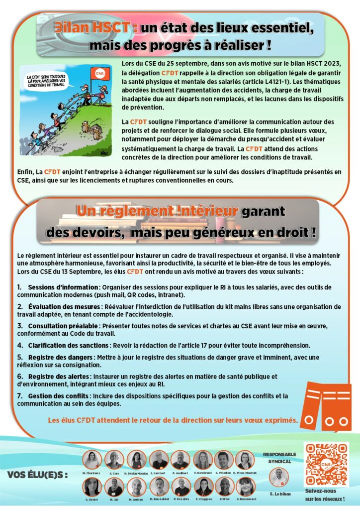 Bilan HSCT : un état des lieux essentiel,
mais des progrès à réaliser !
Lors du CSE du 25 septembre, dans son avis motivé sur le bilan HSCT 2023, la délégation CFDT rappelle à la direction son obligation légale de garantir la santé physique et mentale des salariés (article L4121-1). Les thématiques abordées incluent l'augmentation des accidents, la charge de travail inadaptée due aux départs non remplacés, et les lacunes dans les dispositifs de prévention. 
La CFDT souligne l'importance d'améliorer la communication autour des projets et de renforcer le dialogue social. Elle formule plusieurs vœux, notamment pour déployer la démarche du presqu’accident et évaluer systématiquement la charge de travail. La CFDT attend des actions concrètes de la direction pour améliorer les conditions de travail.  
Enfin, La CFDT enjoint l'entreprise à échanger régulièrement sur le suivi des dossiers d'inaptitude présentés en CSE, ainsi que sur les licenciements et ruptures conventionnelles en cours. 
Un règlement intérieur garant                     des devoirs,  mais peu généreux en droit !
Le règlement intérieur est essentiel pour instaurer un cadre de travail respectueux et organisé. Il vise à maintenir une atmosphère harmonieuse, favorisant ainsi la productivité, la sécurité et le bien-être de tous les employés.
Lors du CSE du 13 Septembre, les élus CFDT ont rendu un avis motivé au travers des vœux suivants :

Sessions d'information : Organiser des sessions pour expliquer le RI à tous les salariés, avec des outils de communication modernes (push mail, QR codes, intranet).
Évaluation des mesures : Réévaluer l’interdiction de l’utilisation du kit mains libres sans une organisation de travail adaptée, en tenant compte de l’accidentologie.
Consultation préalable : Présenter toutes notes de services et chartes au CSE avant leur mise en œuvre, conformément au Code du travail.
Clarification des sanctions : Revoir la rédaction de l’article 17 pour éviter toute incompréhension.
Registre des dangers : Mettre à jour le registre des situations de danger grave et imminent, avec une réflexion sur sa consignation.
Registre des alertes : Instaurer un registre des alertes en matière de santé publique et d’environnement, intégrant mieux ces enjeux au RI.
Gestion des conflits : Inclure des dispositions spécifiques pour la gestion des conflits et la communication au sein des équipes.
Les élus CFDT attendent le retour de la direction sur leurs vœux exprimés.
