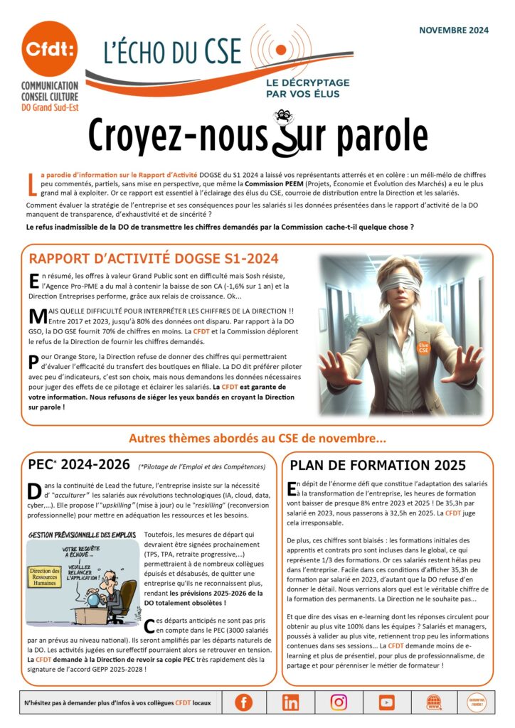 L'Echo du CSE 4 DOGSE 
Croyez-nous sur parole
La parodie d'information sur le Rapport d'Activité DOGSE du S1 2024 a laissé vos représentants atterrés et en colère : un méli-mélo de chiffres peu commentés, partiels, sans mise en perspective, que même la Commission PEEM (Projets, économie et évolution des Marchés) a eu le plus grand mal à exploiter. Or ce rapport est essentiel à l’éclairage des élus du CSE, courroie de distribution entre la Direction et les salariés.